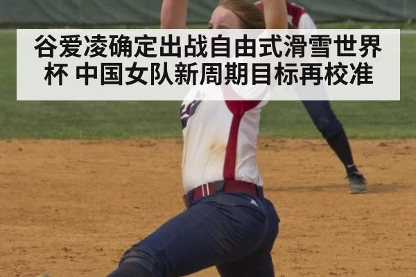 谷爱凌确定出战自由式滑雪世界杯 中国女队新周期目标再校准